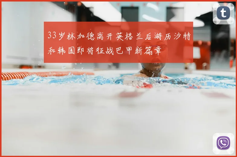 33岁林加德离开英格兰后游历沙特和韩国即将征战巴甲新篇章