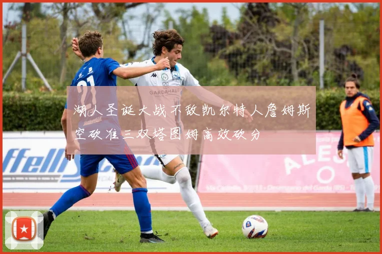 湖人圣诞大战不敌凯尔特人詹姆斯空砍准三双塔图姆高效砍分