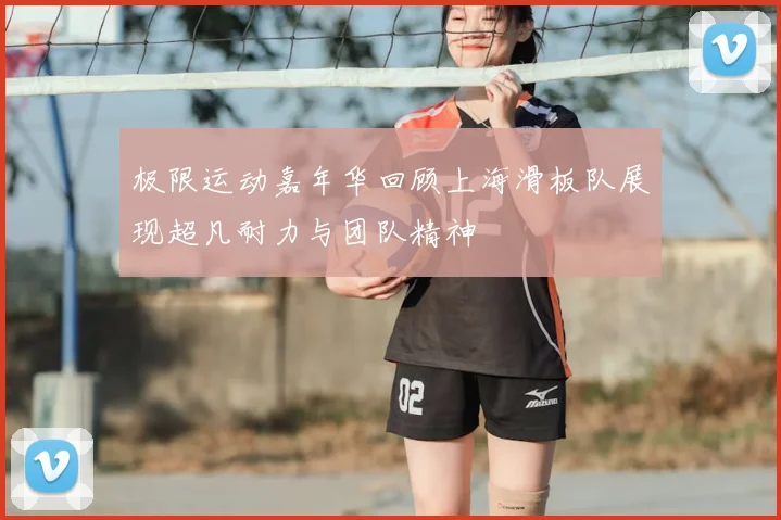 极限运动嘉年华回顾上海滑板队展现超凡耐力与团队精神
