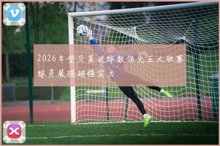 2026年登贝莱进球数领先五大联赛球员展现超强实力