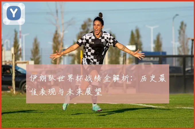 伊朗队世界杯战绩全解析：历史最佳表现与未来展望