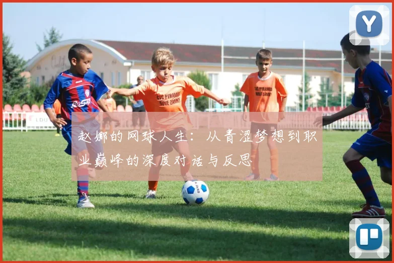 赵娜的网球人生:从青涩梦想到职业巅峰的深度对话与反思