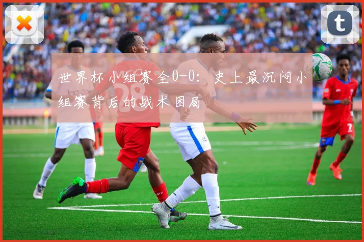 世界杯小组赛全0-0:史上最沉闷小组赛背后的战术困局