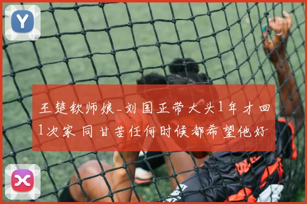 王楚钦师娘_刘国正带大头1年才回1次家 同甘苦任何时候都希望他好