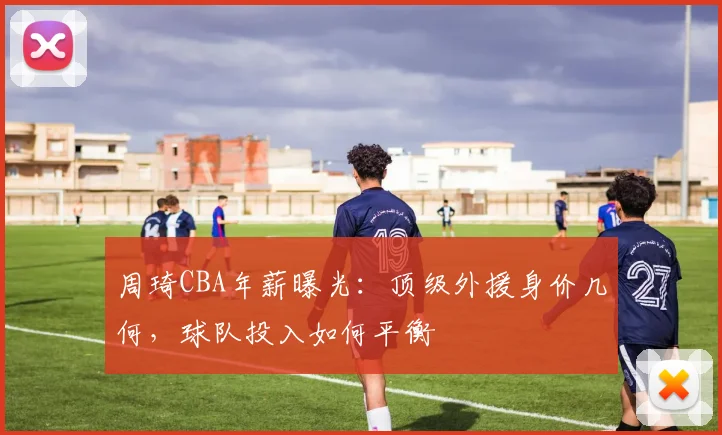 周琦CBA年薪曝光：顶级外援身价几何，球队投入如何平衡