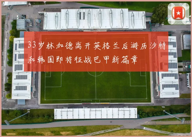 33岁林加德离开英格兰后游历沙特和韩国即将征战巴甲新篇章