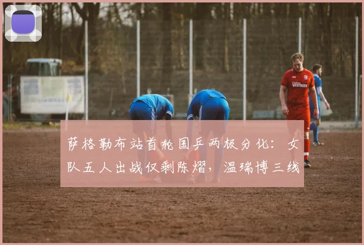萨格勒布站首轮国乒两极分化:女队五人出战仅剩陈熠,温瑞博三线作战全胜成最大亮点