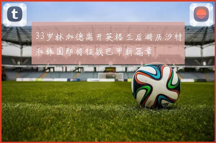 33岁林加德离开英格兰后游历沙特和韩国即将征战巴甲新篇章