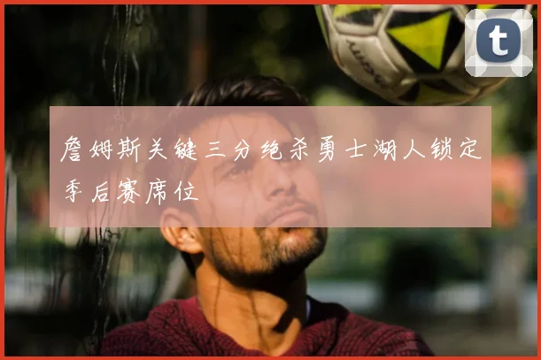 詹姆斯关键三分绝杀勇士湖人锁定季后赛席位