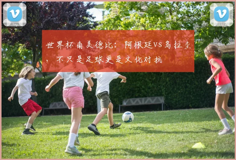 世界杯南美德比:阿根廷vs乌拉圭,不只是足球更是文化对抗