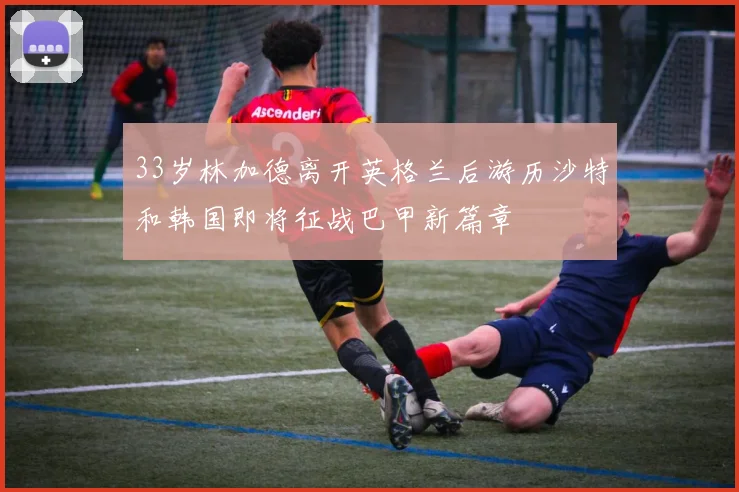 33岁林加德离开英格兰后游历沙特和韩国即将征战巴甲新篇章