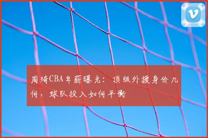 周琦CBA年薪曝光:顶级外援身价几何,球队投入如何平衡
