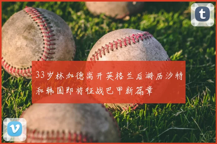 33岁林加德离开英格兰后游历沙特和韩国即将征战巴甲新篇章