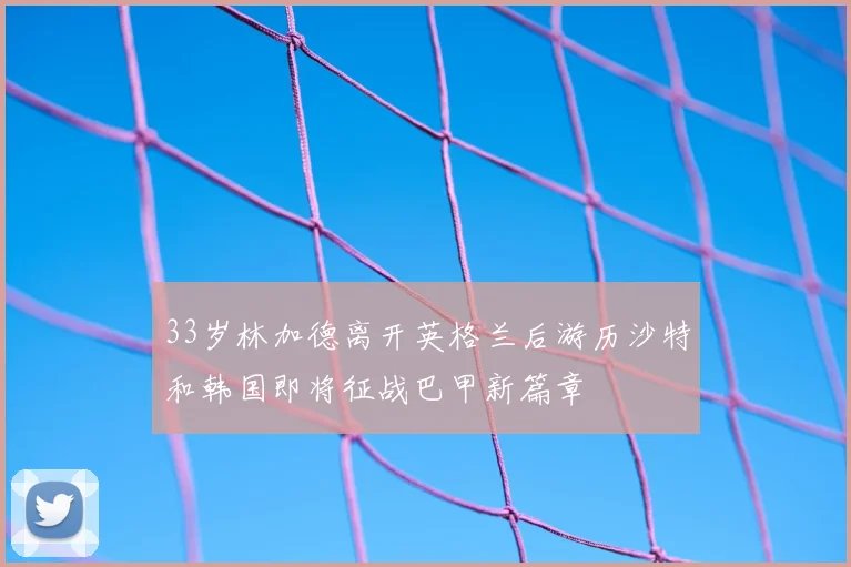 33岁林加德离开英格兰后游历沙特和韩国即将征战巴甲新篇章