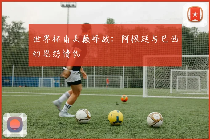 世界杯南美巅峰战：阿根廷与巴西的恩怨情仇