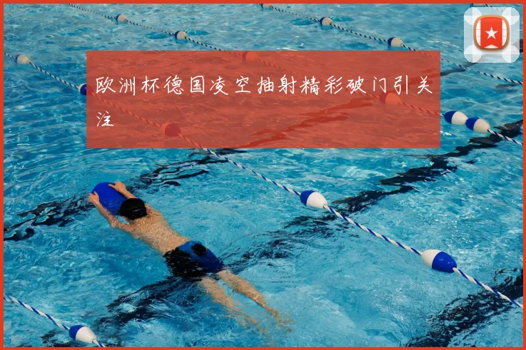 欧洲杯德国凌空抽射精彩破门引关注