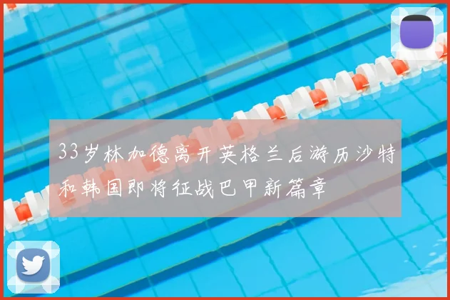 33岁林加德离开英格兰后游历沙特和韩国即将征战巴甲新篇章