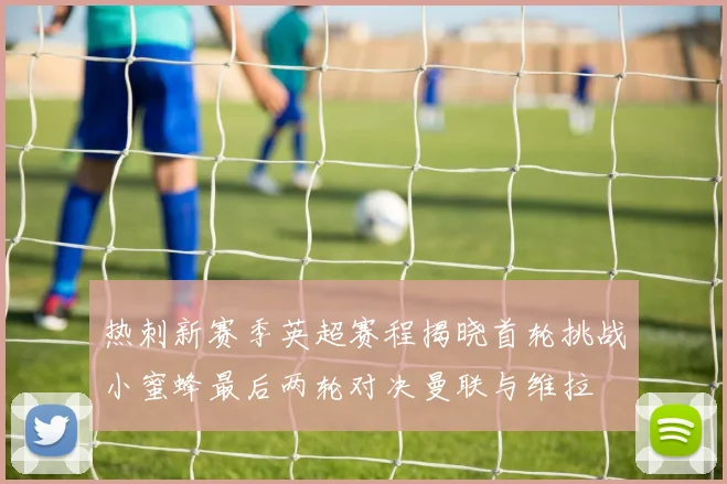 热刺新赛季英超赛程揭晓首轮挑战小蜜蜂最后两轮对决曼联与维拉