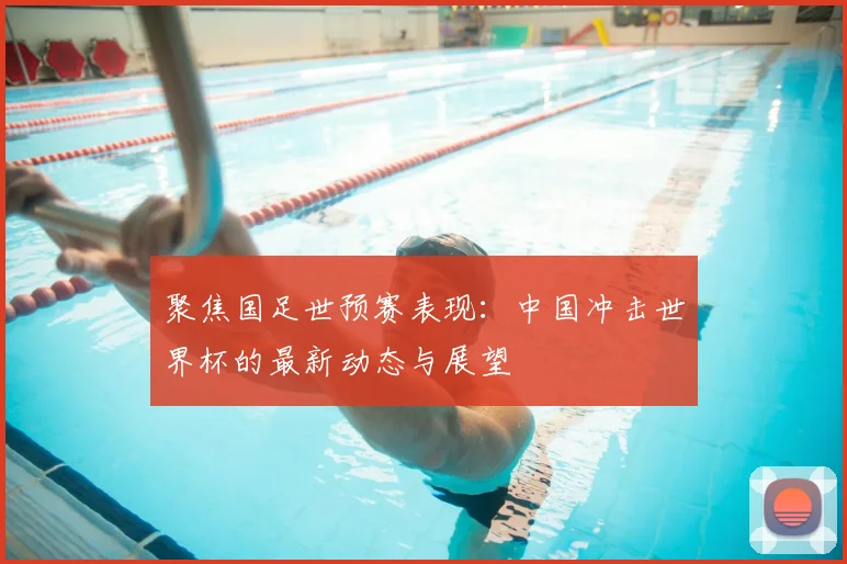 聚焦国足世预赛表现:中国冲击世界杯的最新动态与展望