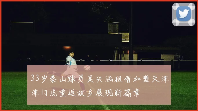 33岁泰山球员吴兴涵租借加盟天津津门虎重返故乡展现新篇章