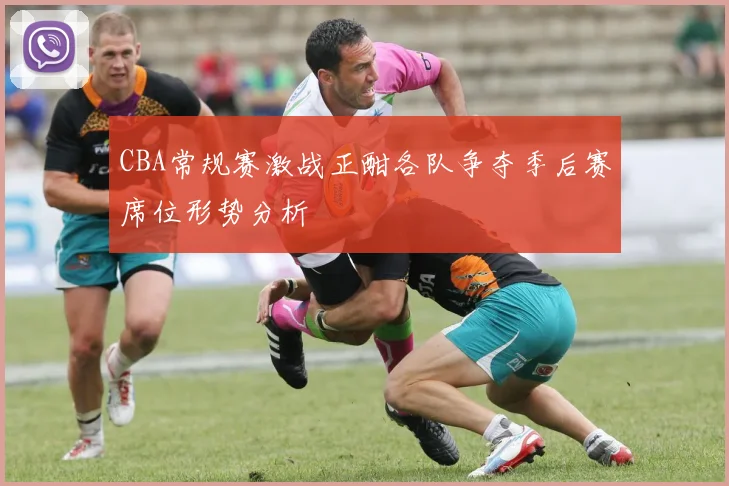 CBA常规赛激战正酣各队争夺季后赛席位形势分析