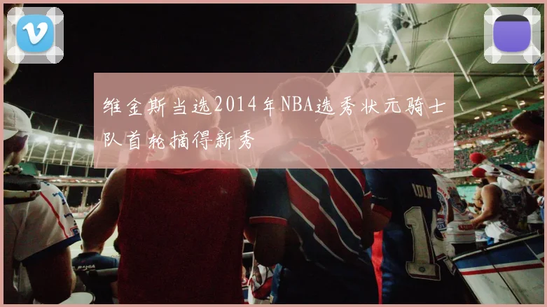 维金斯当选2014年NBA选秀状元骑士队首轮摘得新秀