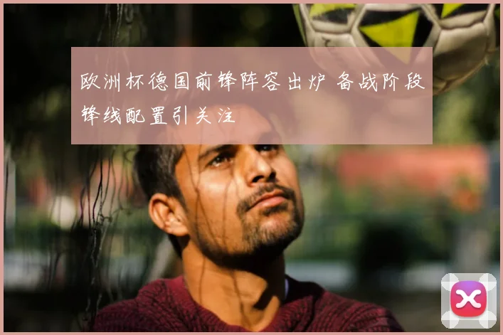 欧洲杯德国前锋阵容出炉 备战阶段锋线配置引关注