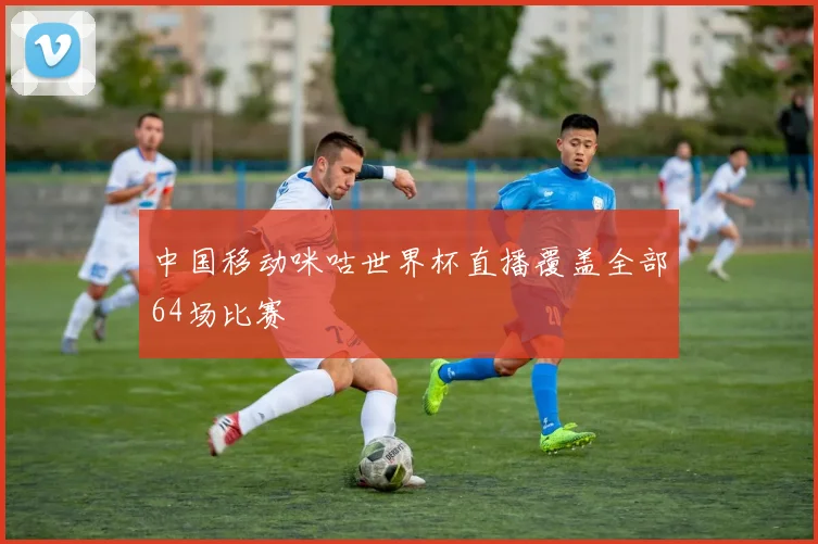 中国移动咪咕世界杯直播覆盖全部64场比赛