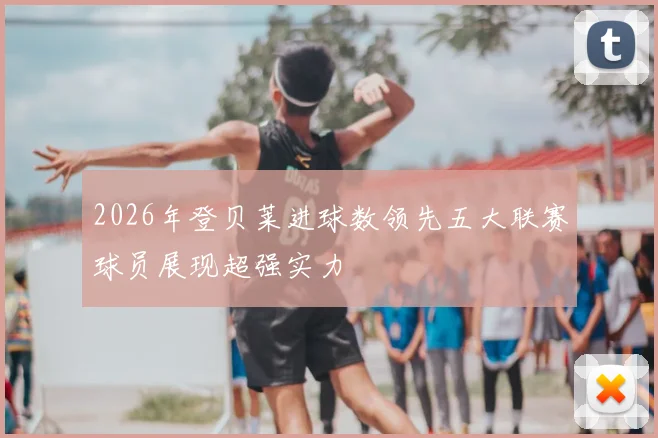 2026年登贝莱进球数领先五大联赛球员展现超强实力