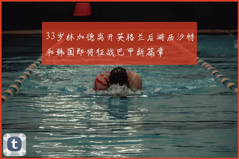 33岁林加德离开英格兰后游历沙特和韩国即将征战巴甲新篇章
