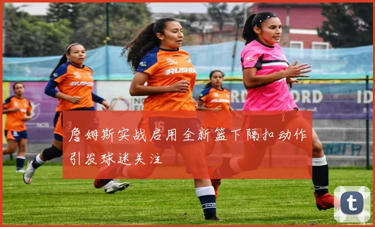 詹姆斯实战启用全新篮下隔扣动作引发球迷关注