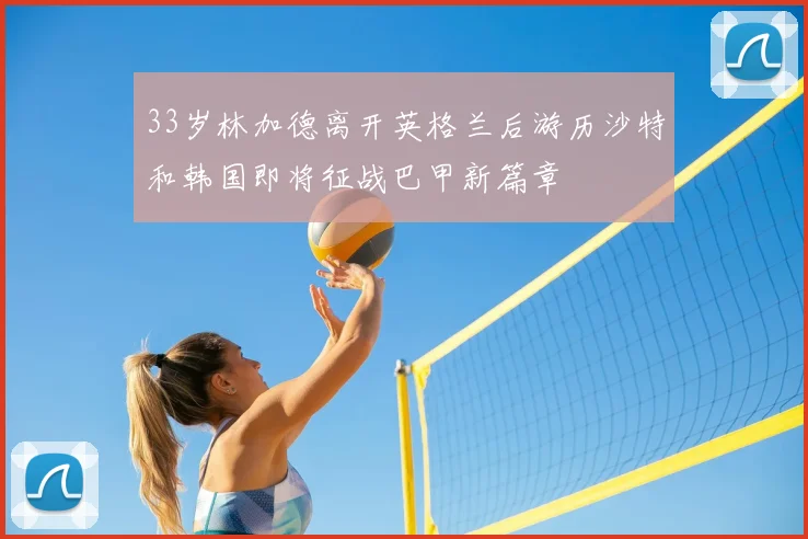 33岁林加德离开英格兰后游历沙特和韩国即将征战巴甲新篇章