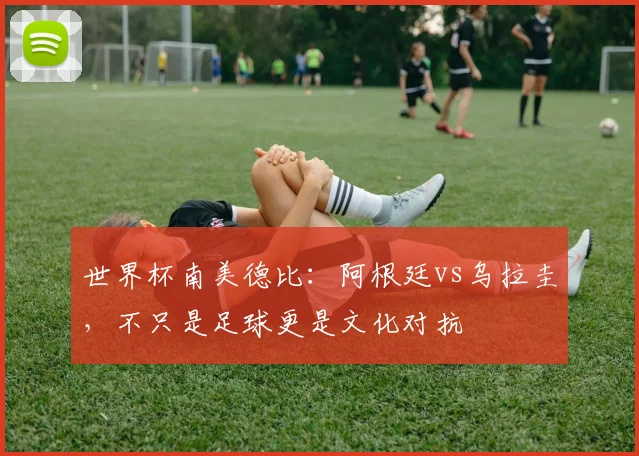 世界杯南美德比：阿根廷vs乌拉圭，不只是足球更是文化对抗