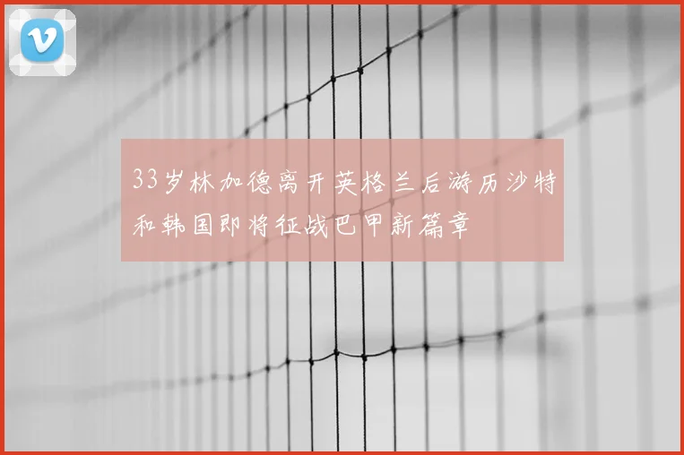 33岁林加德离开英格兰后游历沙特和韩国即将征战巴甲新篇章