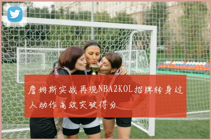 詹姆斯实战再现NBA2KOL招牌转身过人动作高效突破得分