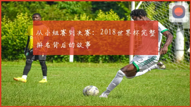 从小组赛到决赛:2018世界杯完整排名背后的故事