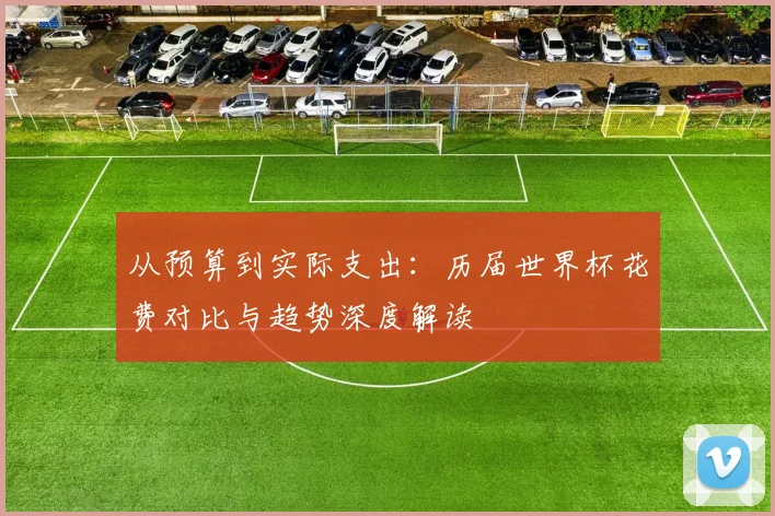 从预算到实际支出:历届世界杯花费对比与趋势深度解读