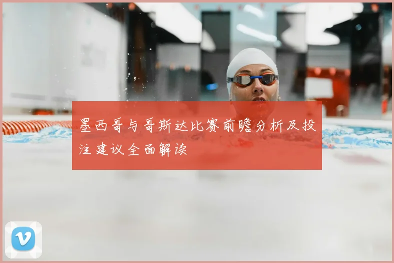 墨西哥与哥斯达比赛前瞻分析及投注建议全面解读