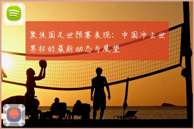 聚焦国足世预赛表现:中国冲击世界杯的最新动态与展望
