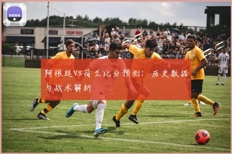 阿根廷vs荷兰比分预测:历史数据与战术解析
