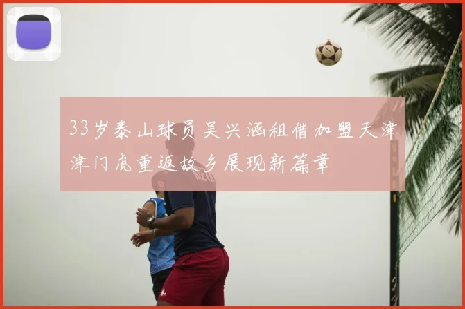 33岁泰山球员吴兴涵租借加盟天津津门虎重返故乡展现新篇章