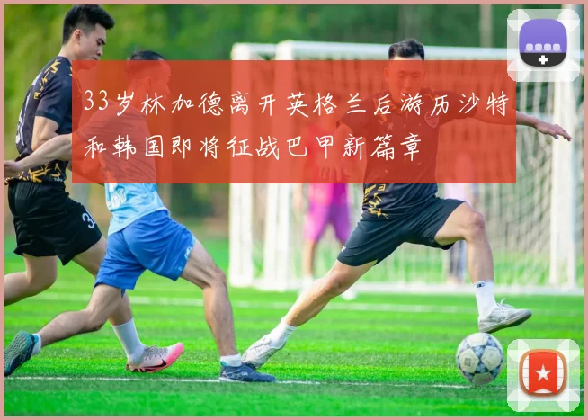 33岁林加德离开英格兰后游历沙特和韩国即将征战巴甲新篇章