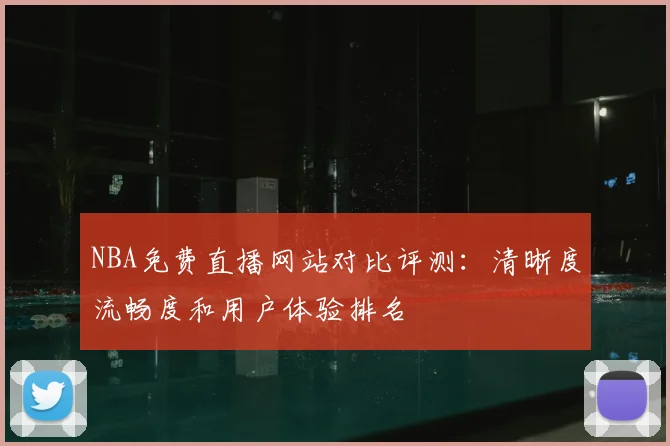 NBA免费直播网站对比评测:清晰度流畅度和用户体验排名