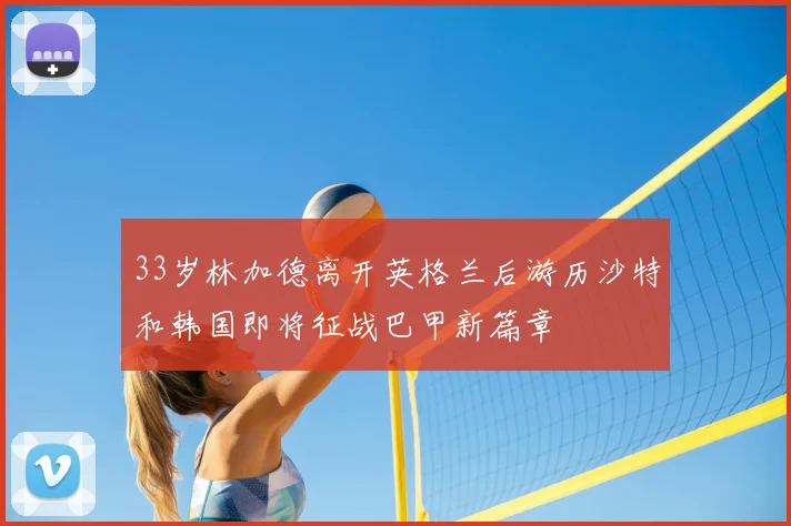 33岁林加德离开英格兰后游历沙特和韩国即将征战巴甲新篇章
